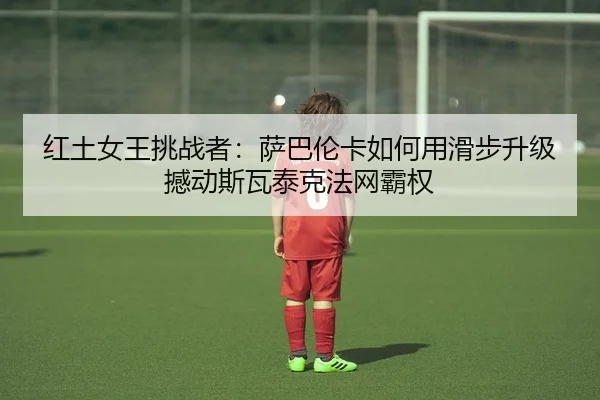 红土女王挑战者：萨巴伦卡如何用滑步升级撼动斯瓦泰克法网霸权
